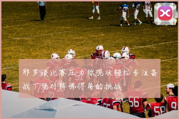 耶罗谈比赛压力称现状轻松专注备战下场对阵佛得角的挑战