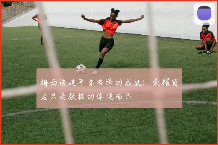 梅西谈追平克洛泽的成就：荣耀背后只是数据的体现而已