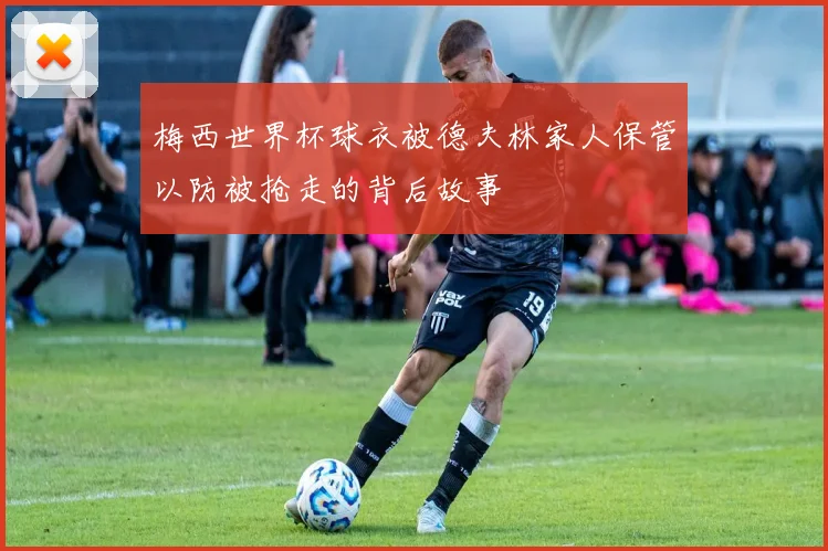 梅西世界杯球衣被德夫林家人保管以防被抢走的背后故事