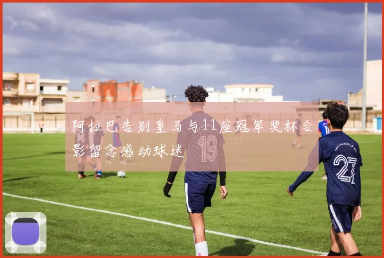 阿拉巴告别皇马与11座冠军奖杯合影留念感动球迷