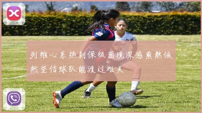列维心系热刺保级困境深感煎熬依然坚信球队能渡过难关