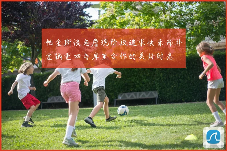 帕金斯谈老詹现阶段追求快乐而非金钱重回与库里合作的美好时光