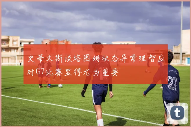 史蒂文斯谈塔图姆状态异常理智应对G7比赛显得尤为重要