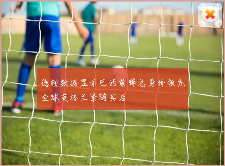 德转数据显示巴西前锋总身价领先全球英格兰紧随其后