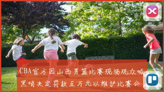 CBA官方因山西男篮比赛现场观众喊黑哨决定罚款五万元以维护比赛公正性