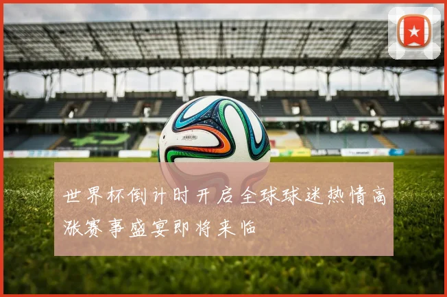 世界杯倒计时开启全球球迷热情高涨赛事盛宴即将来临