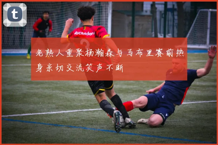 老熟人重聚杨瀚森与马布里赛前热身亲切交流笑声不断