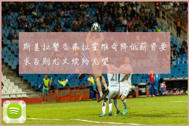 斯基拉警告弗拉霍维奇降低薪资要求否则尤文续约无望