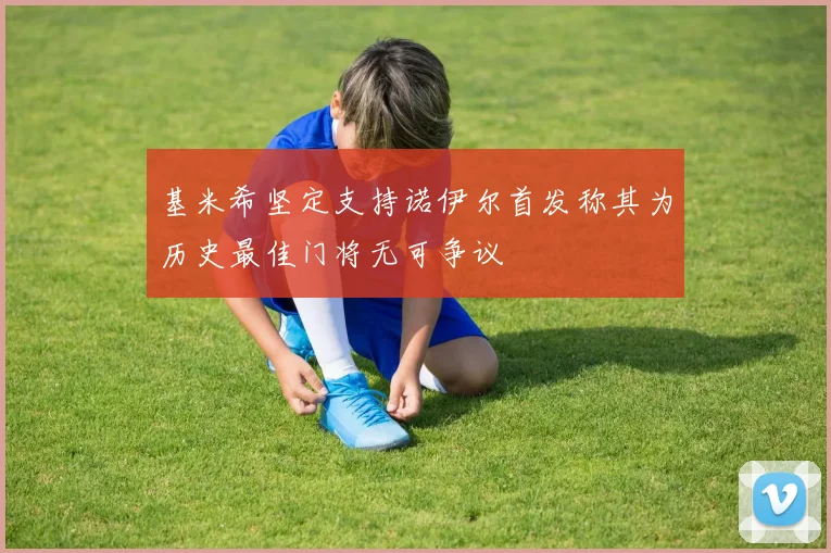 基米希坚定支持诺伊尔首发称其为历史最佳门将无可争议