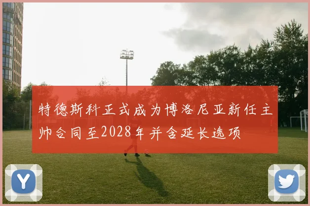 特德斯科正式成为博洛尼亚新任主帅合同至2028年并含延长选项