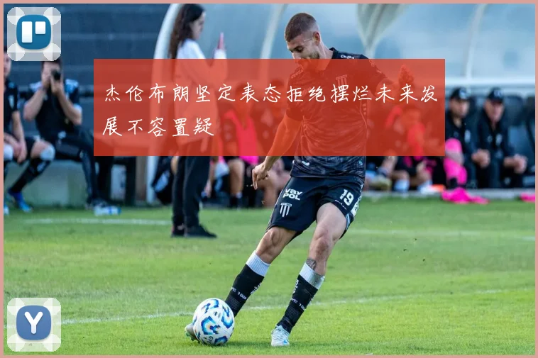 杰伦布朗坚定表态拒绝摆烂未来发展不容置疑