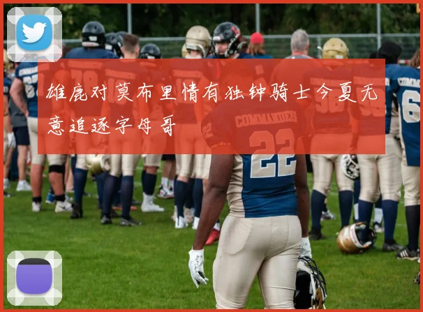 雄鹿对莫布里情有独钟骑士今夏无意追逐字母哥