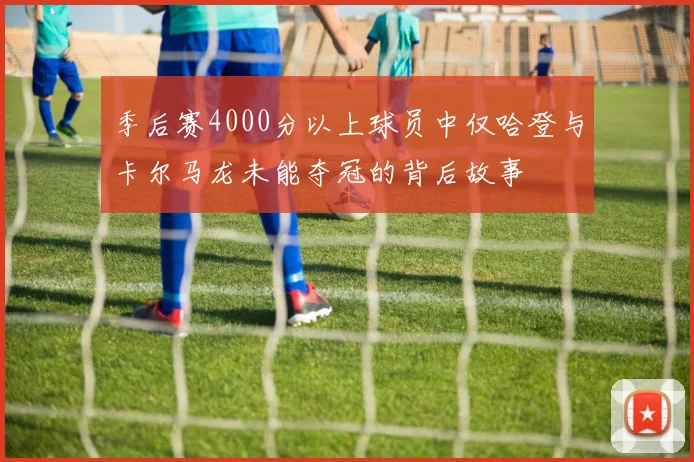 季后赛4000分以上球员中仅哈登与卡尔马龙未能夺冠的背后故事