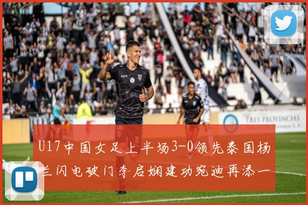 U17中国女足上半场3-0领先泰国杨兰闪电破门李启娴建功宛迪再添一分