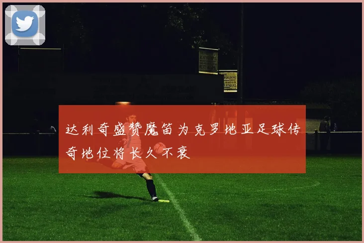 达利奇盛赞魔笛为克罗地亚足球传奇地位将长久不衰