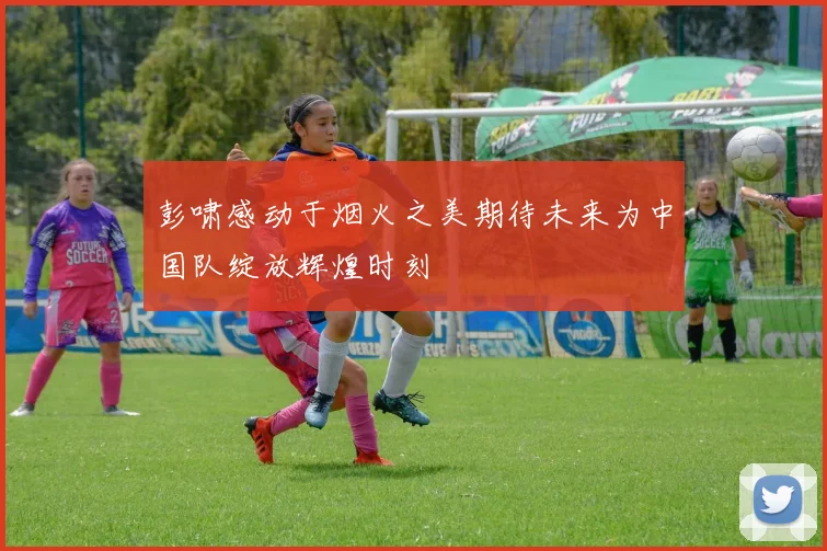 彭啸感动于烟火之美期待未来为中国队绽放辉煌时刻