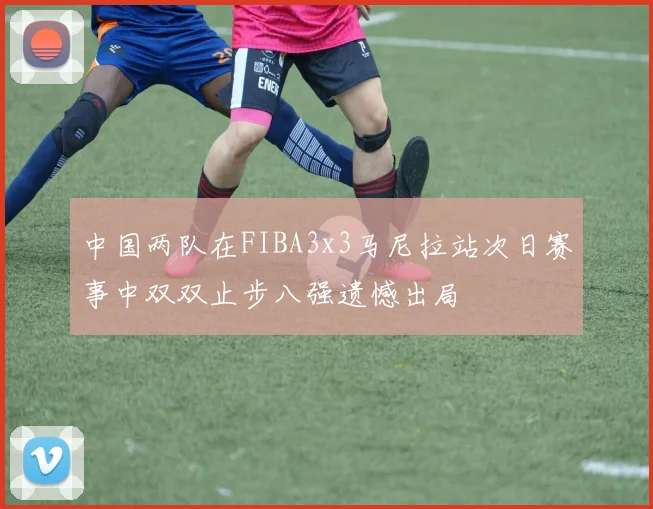 中国两队在FIBA3x3马尼拉站次日赛事中双双止步八强遗憾出局
